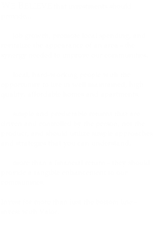WE BELIEVE that investments should provide... 

      job growth, promote local spending, and revitalize the appearance of an area - the synergy needed to improve our communities. 

      local, hard-working people with the opportunity to live in well maintained, high quality, affordable homes and apartments. 

      simple and predictable returns that are driven and controlled by the person, not the product, and should utilize simple approaches and strategies that you can understand.  

      more than a financial return - they should provide a tangible enhancement to our communities.  

Invest for more than just the bottom line - invest with Valor.
