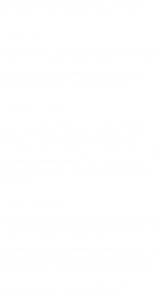 At Valor Enterprises, we believe the key to successful investing begins with who we are.

INTEGRITY
No relationship or investment can be successful without a commitment to integrity.   Success does not follow dishonesty or dishonor: it follows after resolve and perseverance. 

KNOWLEDGE
Whether evaluating the Net Operating Income for an apartment building or laying out the kitchen for a remodel, our team has the knowledge and experience to effectively manage real estate investments. With a network of trusted advisors, the road to success is easily navigated.

PROFESSIONAL
Successful investing takes more than knowledge: it takes a commitment to being professional.  We work with resolve to efficiently manage an investment from beginning to exit strategy, and our reputation begins with being professional.  We understand that our investment success is directly related to our professionalism, and a good reputation is vital for success.