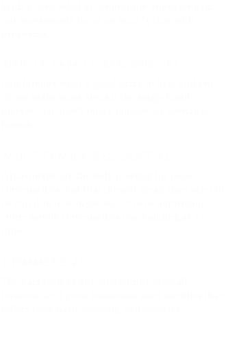 With a core belief in community improvement, our investments focus on local &quot;value add&quot; properties.

SINGLE FAMILY RESIDENTIAL
Our families need a good place to live, and one of our main focus areas is the single family market.  We don’t rehab houses: we revitalize homes.

MULTIFAMILY RESIDENTIAL
Apartments are the bulk housing for most communities, but that doesn’t mean they need to be run down or neglected.  We’re improving entire family communities one building at a time.

COMMERCIAL
The backbone of any community is small business, and good businesses need facilities that reflect their hard-working philosophies.  


